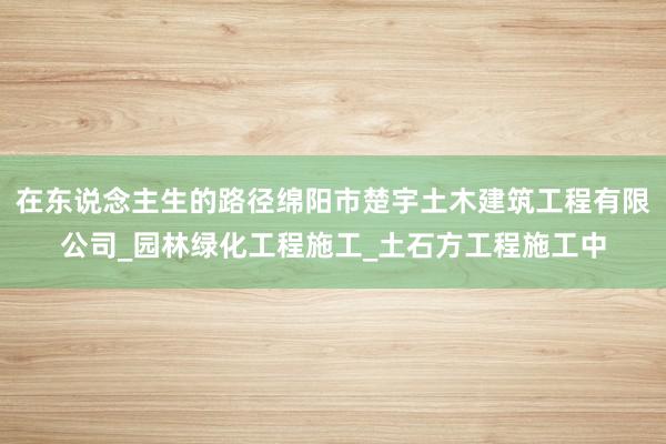 在东说念主生的路径绵阳市楚宇土木建筑工程有限公司_园林绿化工程施工_土石方工程施工中